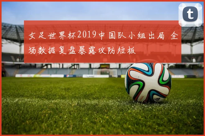 女足世界杯2019中国队小组出局 全场数据复盘暴露攻防短板