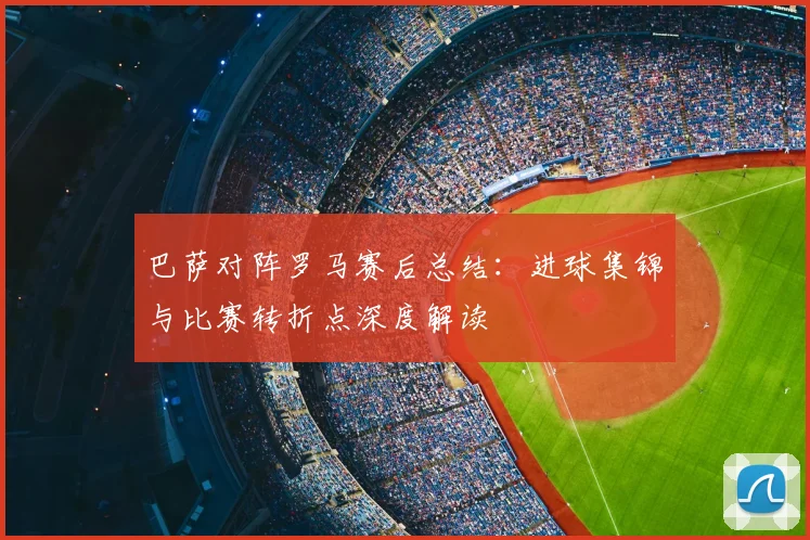 巴萨对阵罗马赛后总结：进球集锦与比赛转折点深度解读