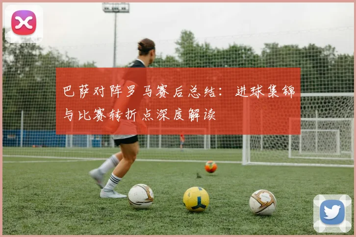 巴萨对阵罗马赛后总结：进球集锦与比赛转折点深度解读