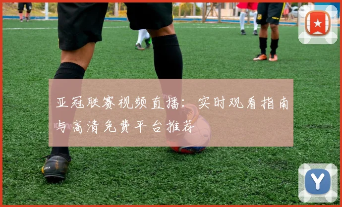 亚冠联赛视频直播：实时观看指南与高清免费平台推荐