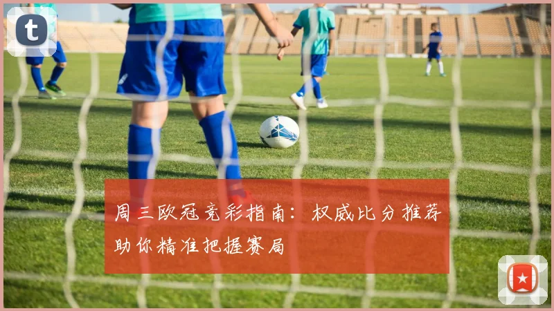 周三欧冠竞彩指南：权威比分推荐助你精准把握赛局