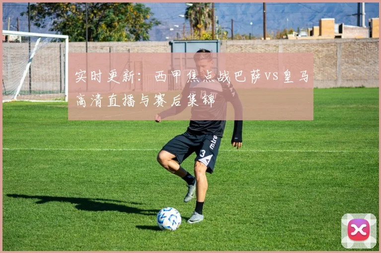 实时更新：西甲焦点战巴萨vs皇马高清直播与赛后集锦