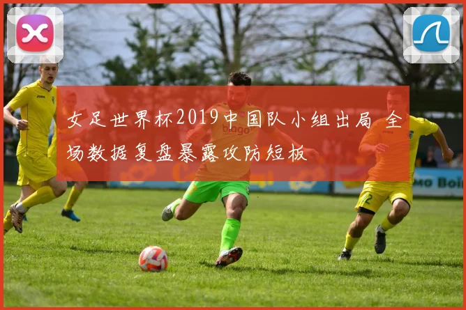 女足世界杯2019中国队小组出局 全场数据复盘暴露攻防短板