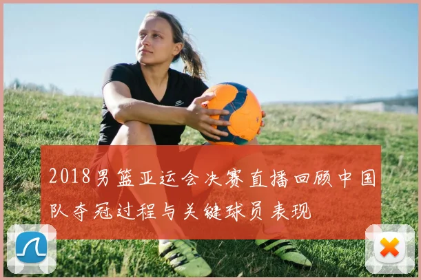 2018男篮亚运会决赛直播回顾中国队夺冠过程与关键球员表现