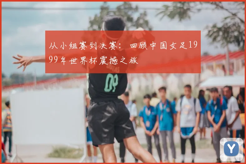 从小组赛到决赛:回顾中国女足1999年世界杯震撼之旅