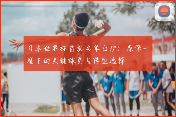 日本世界杯首发名单出炉：森保一麾下的关键球员与阵型选择