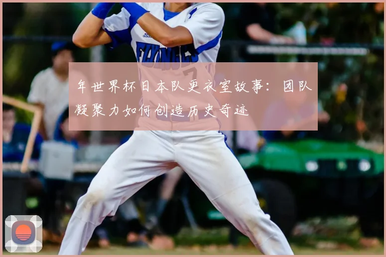 年世界杯日本队更衣室故事：团队凝聚力如何创造历史奇迹