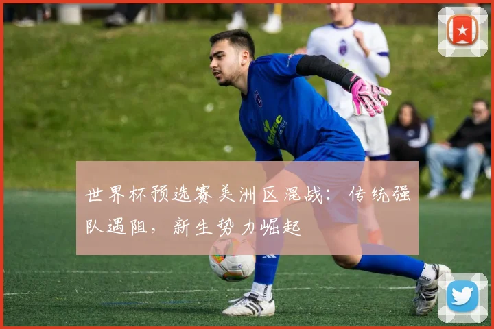 世界杯预选赛美洲区混战：传统强队遇阻，新生势力崛起