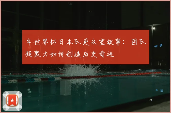 年世界杯日本队更衣室故事：团队凝聚力如何创造历史奇迹